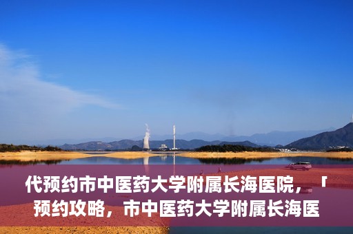 代预约市中医药大学附属长海医院，「预约攻略，市中医药大学附属长海医院直达通道」
