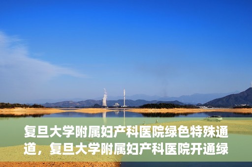 复旦大学附属妇产科医院绿色特殊通道，复旦大学附属妇产科医院开通绿色特殊通道，关爱患者健康新举措