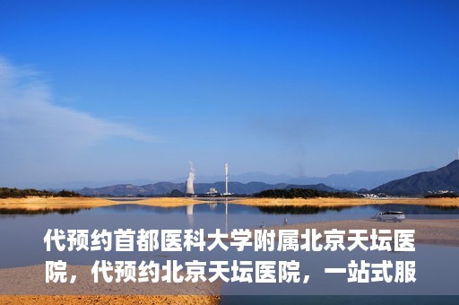 代预约首都医科大学附属北京天坛医院，代预约北京天坛医院，一站式服务体验天坛医疗风采