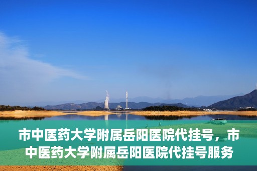 市中医药大学附属岳阳医院代挂号，市中医药大学附属岳阳医院代挂号服务解析