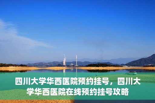 四川大学华西医院预约挂号，四川大学华西医院在线预约挂号攻略