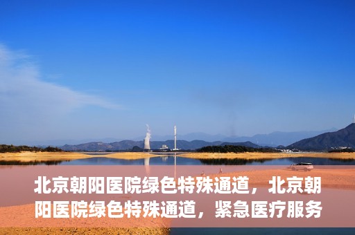 北京朝阳医院绿色特殊通道，北京朝阳医院绿色特殊通道，紧急医疗服务的速度与温情