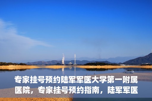 专家挂号预约陆军军医大学第一附属医院，专家挂号预约指南，陆军军医大学第一附属医院就医攻略