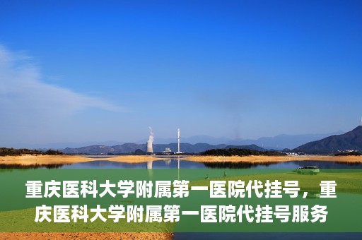 重庆医科大学附属第一医院代挂号，重庆医科大学附属第一医院代挂号服务详解