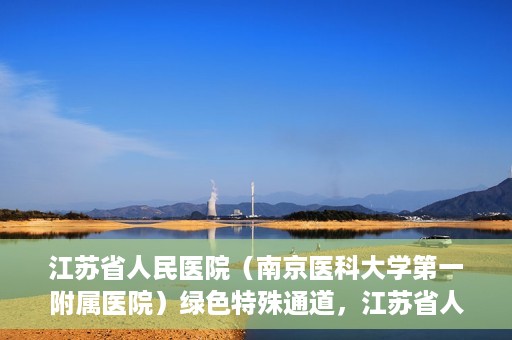 江苏省人民医院（南京医科大学第一附属医院）绿色特殊通道，江苏省人民医院绿色特殊通道，健康守护的快捷通道