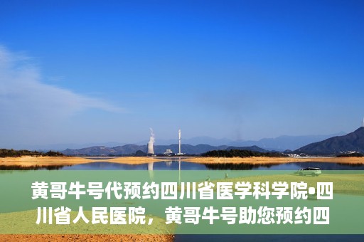 黄哥牛号代预约四川省医学科学院•四川省人民医院，黄哥牛号助您预约四川省医学科学院·省人民医院专家号