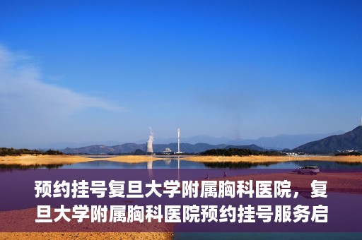 预约挂号复旦大学附属胸科医院，复旦大学附属胸科医院预约挂号服务启动