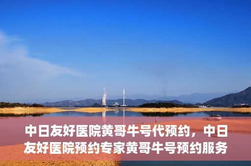 中日友好医院黄哥牛号代预约，中日友好医院预约专家黄哥牛号预约服务启动