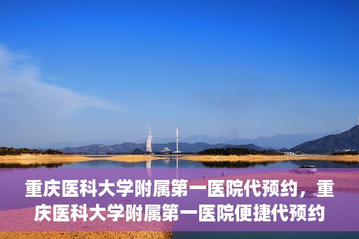 重庆医科大学附属第一医院代预约，重庆医科大学附属第一医院便捷代预约服务