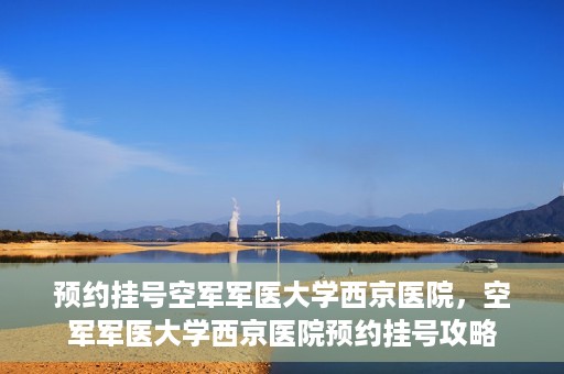 预约挂号空军军医大学西京医院，空军军医大学西京医院预约挂号攻略