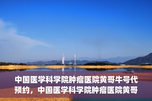 中国医学科学院肿瘤医院黄哥牛号代预约，中国医学科学院肿瘤医院黄哥牛号预约服务启动