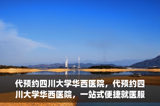 代预约四川大学华西医院，代预约四川大学华西医院，一站式便捷就医服务