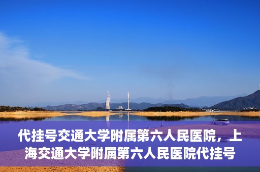 代挂号交通大学附属第六人民医院，上海交通大学附属第六人民医院代挂号服务解析