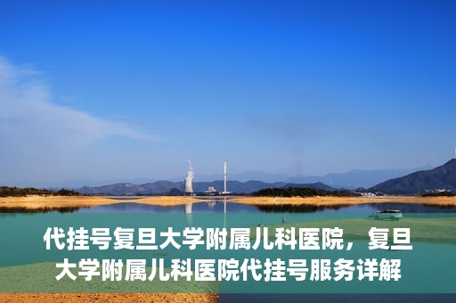 代挂号复旦大学附属儿科医院，复旦大学附属儿科医院代挂号服务详解
