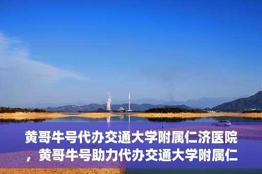 黄哥牛号代办交通大学附属仁济医院，黄哥牛号助力代办交通大学附属仁济医院业务一站式服务