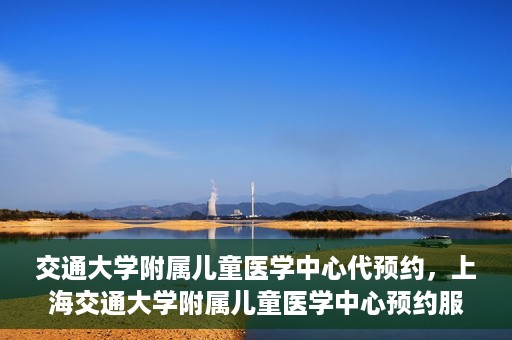 交通大学附属儿童医学中心代预约，上海交通大学附属儿童医学中心预约服务详解