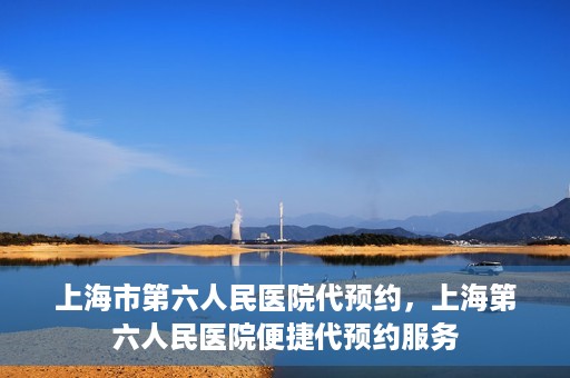 上海市第六人民医院代预约，上海第六人民医院便捷代预约服务