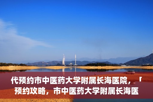 代预约市中医药大学附属长海医院，「预约攻略，市中医药大学附属长海医院直达通道」