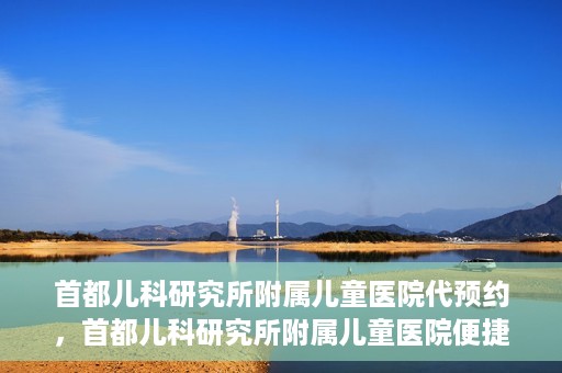 首都儿科研究所附属儿童医院代预约，首都儿科研究所附属儿童医院便捷代预约服务