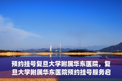 预约挂号复旦大学附属华东医院，复旦大学附属华东医院预约挂号服务启动
