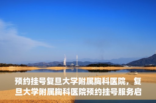 预约挂号复旦大学附属胸科医院，复旦大学附属胸科医院预约挂号服务启动