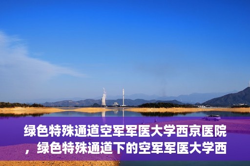 绿色特殊通道空军军医大学西京医院，绿色特殊通道下的空军军医大学西京医院探索