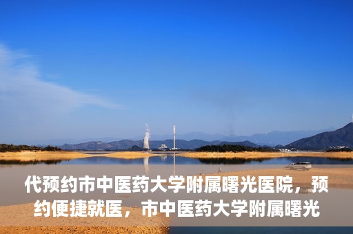 代预约市中医药大学附属曙光医院，预约便捷就医，市中医药大学附属曙光医院等你来体验