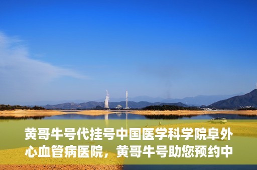 黄哥牛号代挂号中国医学科学院阜外心血管病医院，黄哥牛号助您预约中国医学科学院阜外心血管病医院专家号