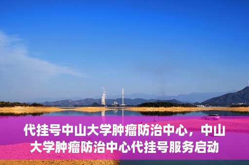 代挂号中山大学肿瘤防治中心，中山大学肿瘤防治中心代挂号服务启动