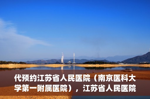 代预约江苏省人民医院（南京医科大学第一附属医院），江苏省人民医院（南京医科大学第一附属医院）便捷预约服务指南
