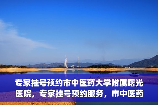 专家挂号预约市中医药大学附属曙光医院，专家挂号预约服务，市中医药大学附属曙光医院开通便捷通道