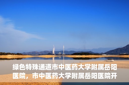 绿色特殊通道市中医药大学附属岳阳医院，市中医药大学附属岳阳医院开通绿色特殊通道服务