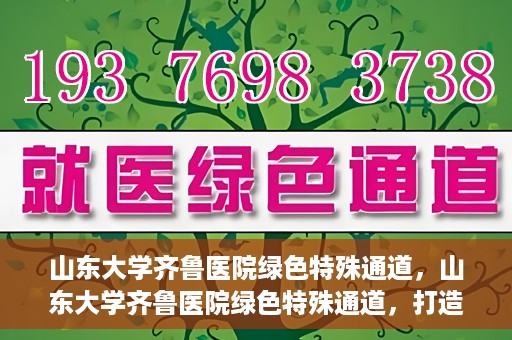 山东大学齐鲁医院绿色特殊通道，山东大学齐鲁医院绿色特殊通道，打造健康新通道，引领医疗新时代