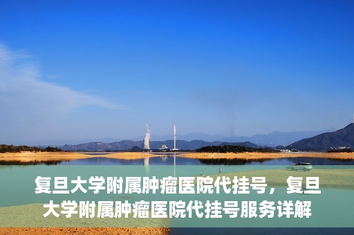 复旦大学附属肿瘤医院代挂号，复旦大学附属肿瘤医院代挂号服务详解
