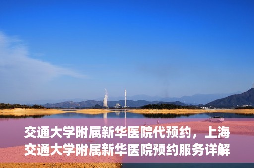 交通大学附属新华医院代预约，上海交通大学附属新华医院预约服务详解