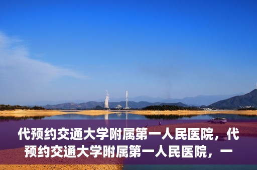 代预约交通大学附属第一人民医院，代预约交通大学附属第一人民医院，一站式便捷医疗预约服务