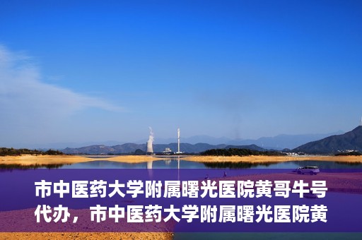 市中医药大学附属曙光医院黄哥牛号代办，市中医药大学附属曙光医院黄哥牛号挂号代办服务解析