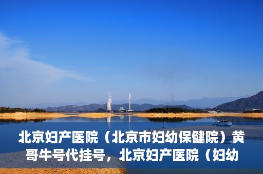 北京妇产医院（北京市妇幼保健院）黄哥牛号代挂号，北京妇产医院（妇幼保健院）黄哥牛号助您轻松预约挂号服务
