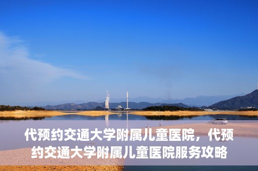 代预约交通大学附属儿童医院，代预约交通大学附属儿童医院服务攻略