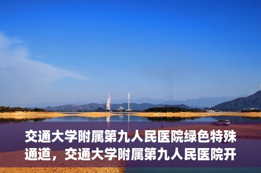 交通大学附属第九人民医院绿色特殊通道，交通大学附属第九人民医院开通绿色特殊通道，助力患者高效就医