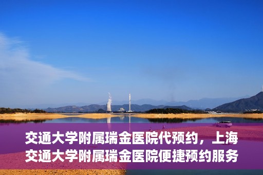 交通大学附属瑞金医院代预约，上海交通大学附属瑞金医院便捷预约服务解析
