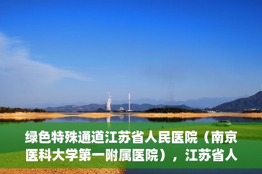 绿色特殊通道江苏省人民医院（南京医科大学第一附属医院），江苏省人民医院（南京医科大学第一附属医院），绿色特殊通道开启健康之门