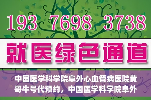 中国医学科学院阜外心血管病医院黄哥牛号代预约，中国医学科学院阜外心血管病医院黄哥牛号预约服务启动