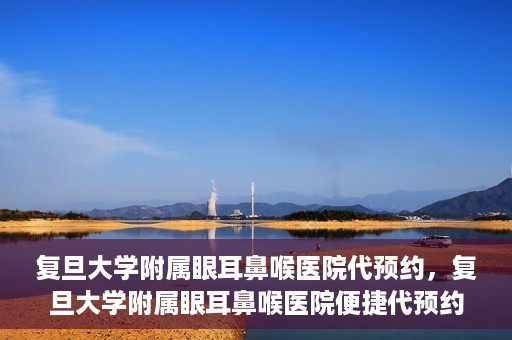 复旦大学附属眼耳鼻喉医院代预约，复旦大学附属眼耳鼻喉医院便捷代预约服务启动