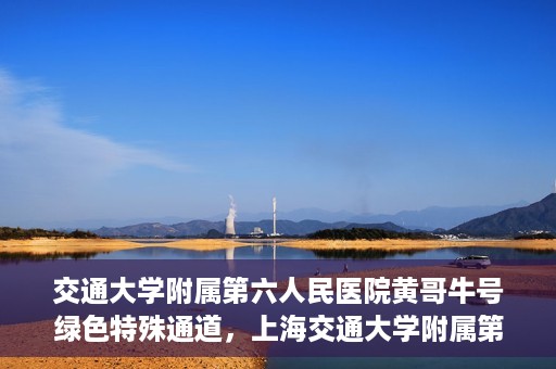 交通大学附属第六人民医院黄哥牛号绿色特殊通道，上海交通大学附属第六人民医院黄哥牛号绿色就医特殊通道开启