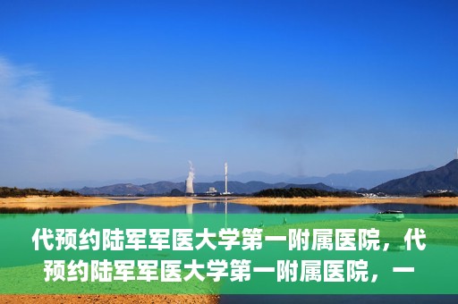 代预约陆军军医大学第一附属医院，代预约陆军军医大学第一附属医院，一站式医疗服务平台助您轻松就医