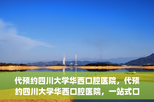 代预约四川大学华西口腔医院，代预约四川大学华西口腔医院，一站式口腔健康预约服务体验