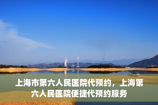 上海市第六人民医院代预约，上海第六人民医院便捷代预约服务