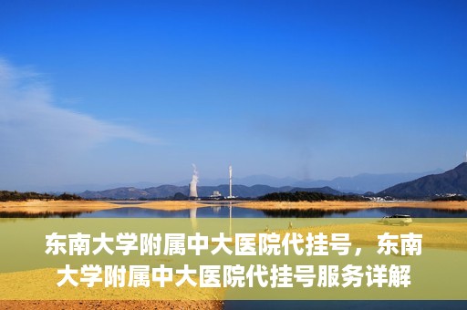 东南大学附属中大医院代挂号，东南大学附属中大医院代挂号服务详解