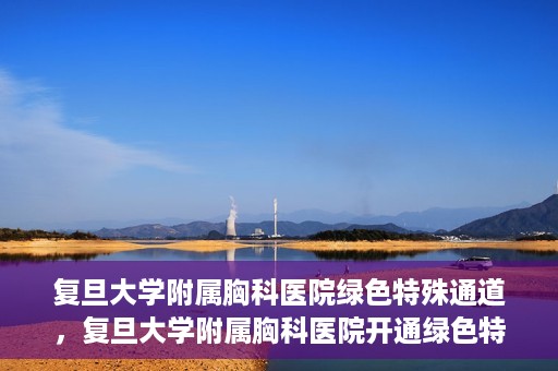 复旦大学附属胸科医院绿色特殊通道，复旦大学附属胸科医院开通绿色特殊通道助力患者高效就医